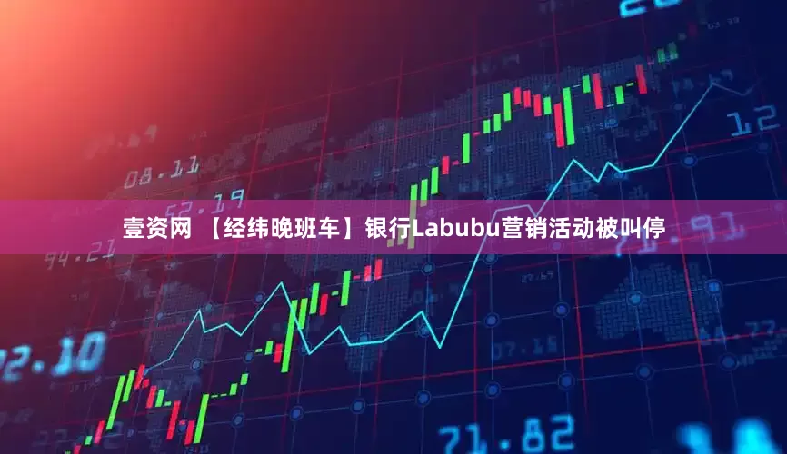 壹资网 【经纬晚班车】银行Labubu营销活动被叫停