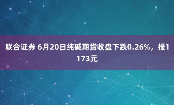 联合证券 6月20日纯碱期货收盘下跌0.26%，报1173元