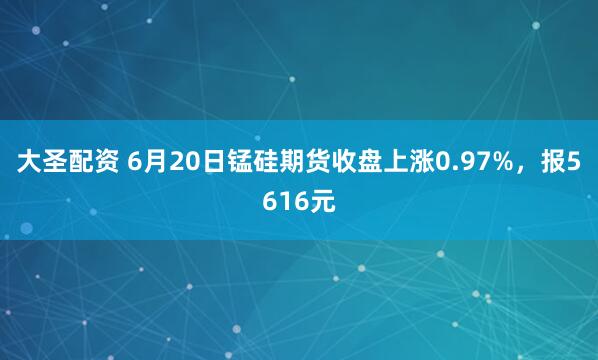 大圣配资 6月20日锰硅期货收盘上涨0.97%，报5616元