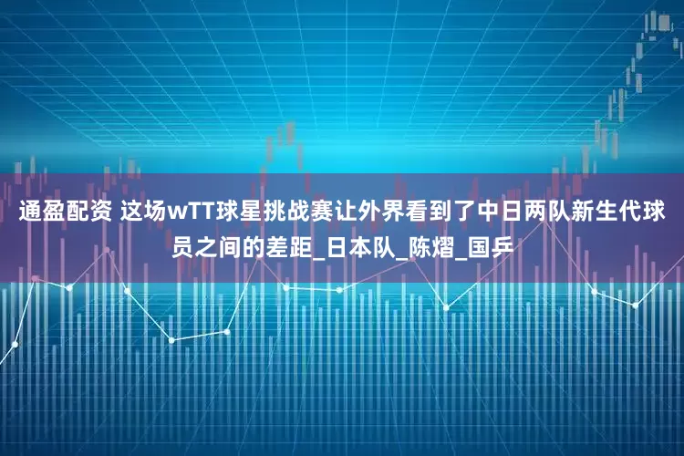 通盈配资 这场wTT球星挑战赛让外界看到了中日两队新生代球员之间的差距_日本队_陈熠_国乒