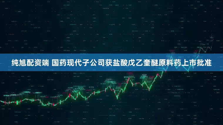 纯旭配资端 国药现代子公司获盐酸戊乙奎醚原料药上市批准