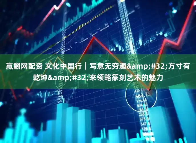 赢翻网配资 文化中国行｜写意无穷趣 方寸有乾坤 来领略篆刻艺术的魅力