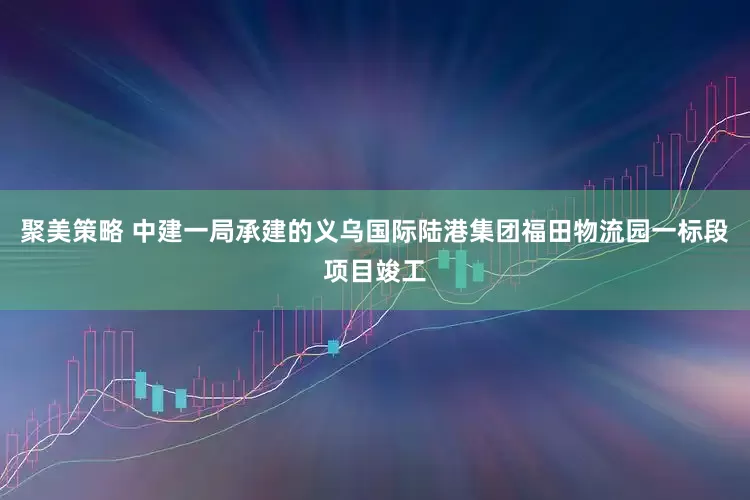 聚美策略 中建一局承建的义乌国际陆港集团福田物流园一标段项目竣工