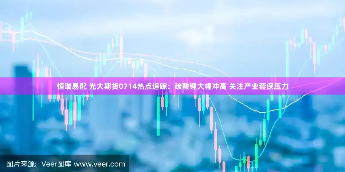 恒瑞易配 光大期货0714热点追踪：碳酸锂大幅冲高 关注产业套保压力