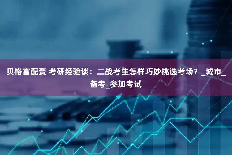 贝格富配资 考研经验谈：二战考生怎样巧妙挑选考场？_城市_备考_参加考试