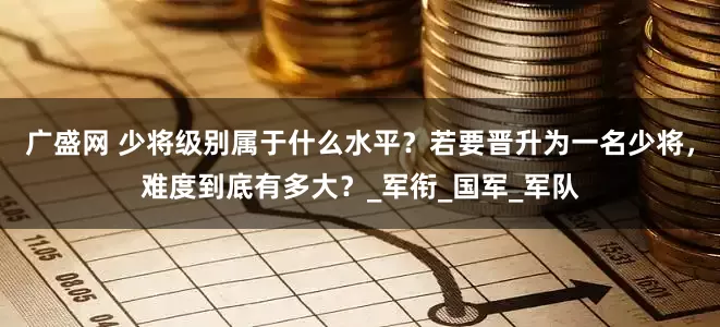广盛网 少将级别属于什么水平？若要晋升为一名少将，难度到底有多大？_军衔_国军_军队