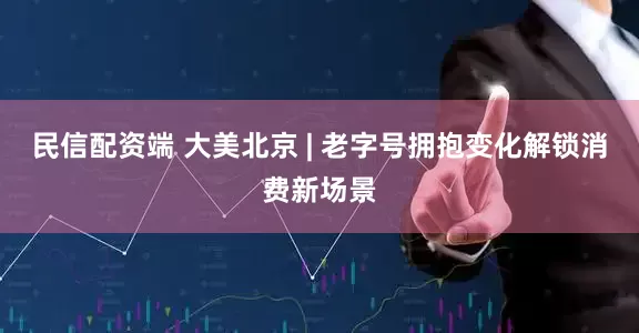 民信配资端 大美北京 | 老字号拥抱变化解锁消费新场景