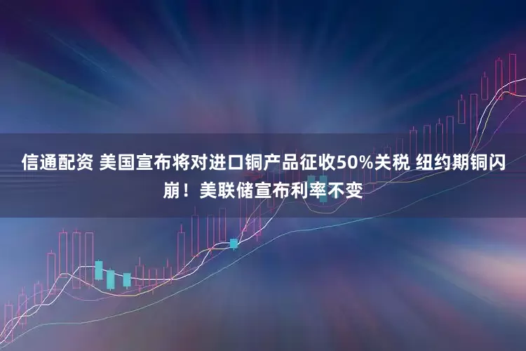 信通配资 美国宣布将对进口铜产品征收50%关税 纽约期铜闪崩！美联储宣布利率不变