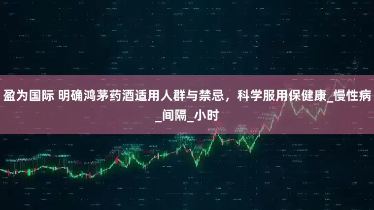 盈为国际 明确鸿茅药酒适用人群与禁忌，科学服用保健康_慢性病_间隔_小时
