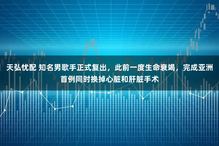天弘忧配 知名男歌手正式复出，此前一度生命衰竭，完成亚洲首例同时换掉心脏和肝脏手术