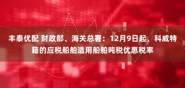 丰泰优配 财政部、海关总署：12月9日起，科威特籍的应税船舶适用船舶吨税优惠税率