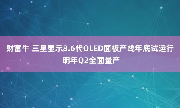 财富牛 三星显示8.6代OLED面板产线年底试运行 明年Q2全面量产