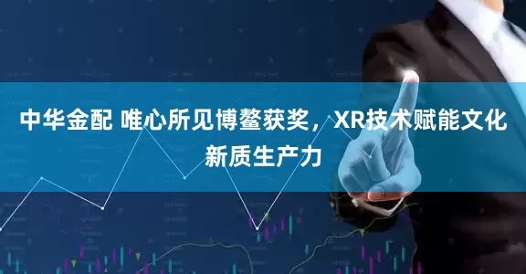 中华金配 唯心所见博鳌获奖，XR技术赋能文化新质生产力