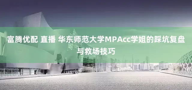 富腾优配 直播 华东师范大学MPAcc学姐的踩坑复盘与救场技巧