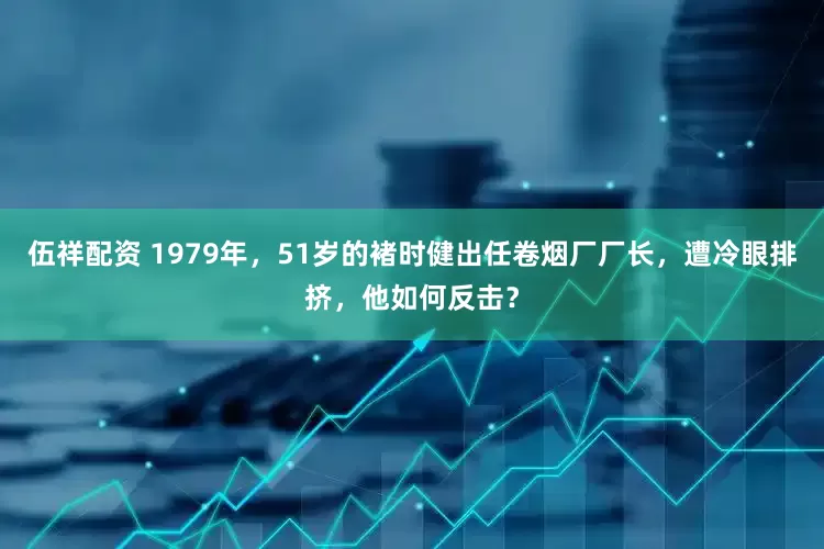 伍祥配资 1979年，51岁的褚时健出任卷烟厂厂长，遭冷眼排挤，他如何反击？