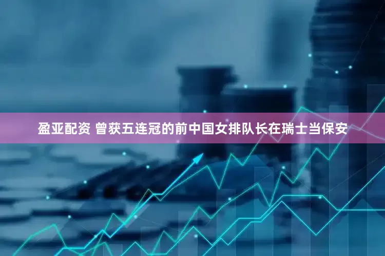 盈亚配资 曾获五连冠的前中国女排队长在瑞士当保安
