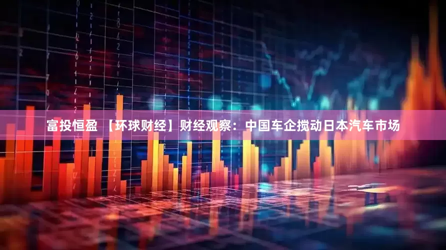 富投恒盈 【环球财经】财经观察：中国车企搅动日本汽车市场