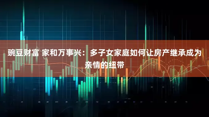 豌豆财富 家和万事兴：多子女家庭如何让房产继承成为亲情的纽带