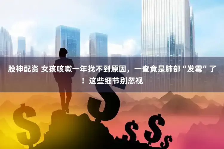 股神配资 女孩咳嗽一年找不到原因，一查竟是肺部“发霉”了！这些细节别忽视